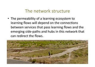 The	
  network	
  structure	
  
•  The	
  permeability	
  of	
  a	
  learning	
  ecosystem	
  to	
  
learning	
  ﬂows	
  will	
  depend	
  on	
  the	
  connec@ons	
  
between	
  services	
  that	
  pass	
  learning	
  ﬂows	
  and	
  the	
  
emerging	
  side-­‐paths	
  and	
  hubs	
  in	
  this	
  network	
  that	
  
can	
  redirect	
  the	
  ﬂows.	
  

 