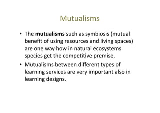Mutualisms	
  
•  The	
  mutualisms	
  such	
  as	
  symbiosis	
  (mutual	
  
beneﬁt	
  of	
  using	
  resources	
  and	
  living	
  spaces)	
  
are	
  one	
  way	
  how	
  in	
  natural	
  ecosystems	
  
species	
  get	
  the	
  compe@@ve	
  premise.	
  
•  Mutualisms	
  between	
  diﬀerent	
  types	
  of	
  
learning	
  services	
  are	
  very	
  important	
  also	
  in	
  
learning	
  designs.	
  	
  

 