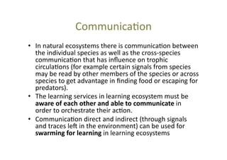Communica@on	
  
•  In	
  natural	
  ecosystems	
  there	
  is	
  communica@on	
  between	
  
the	
  individual	
  species	
  as	
  well	
  as	
  the	
  cross-­‐species	
  
communica@on	
  that	
  has	
  inﬂuence	
  on	
  trophic	
  
circula@ons	
  (for	
  example	
  certain	
  signals	
  from	
  species	
  
may	
  be	
  read	
  by	
  other	
  members	
  of	
  the	
  species	
  or	
  across	
  
species	
  to	
  get	
  advantage	
  in	
  ﬁnding	
  food	
  or	
  escaping	
  for	
  
predators).	
  	
  
•  The	
  learning	
  services	
  in	
  learning	
  ecosystem	
  must	
  be	
  
aware	
  of	
  each	
  other	
  and	
  able	
  to	
  communicate	
  in	
  
order	
  to	
  orchestrate	
  their	
  ac@on.	
  
•  Communica@on	
  direct	
  and	
  indirect	
  (through	
  signals	
  
and	
  traces	
  lec	
  in	
  the	
  environment)	
  can	
  be	
  used	
  for	
  
swarming	
  for	
  learning	
  in	
  learning	
  ecosystems	
  

 