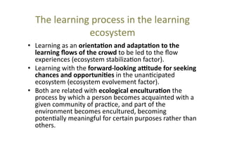 The	
  learning	
  process	
  in	
  the	
  learning	
  
ecosystem	
  
•  Learning	
  as	
  an	
  orienta+on	
  and	
  adapta+on	
  to	
  the	
  
learning	
  ﬂows	
  of	
  the	
  crowd	
  to	
  be	
  led	
  to	
  the	
  ﬂow	
  
experiences	
  (ecosystem	
  stabiliza@on	
  factor).	
  
•  Learning	
  with	
  the	
  forward-­‐looking	
  a?tude	
  for	
  seeking	
  
chances	
  and	
  opportuni+es	
  in	
  the	
  unan@cipated	
  
ecosystem	
  (ecosystem	
  evolvement	
  factor).	
  
•  Both	
  are	
  related	
  with	
  ecological	
  encultura+on	
  the	
  
process	
  by	
  which	
  a	
  person	
  becomes	
  acquainted	
  with	
  a	
  
given	
  community	
  of	
  prac@ce,	
  and	
  part	
  of	
  the	
  
environment	
  becomes	
  encultured,	
  becoming	
  
poten@ally	
  meaningful	
  for	
  certain	
  purposes	
  rather	
  than	
  
others.	
  	
  

 