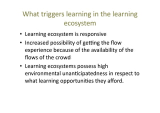 What	
  triggers	
  learning	
  in	
  the	
  learning	
  
ecosystem	
  
•  Learning	
  ecosystem	
  is	
  responsive	
  
•  Increased	
  possibility	
  of	
  gejng	
  the	
  ﬂow	
  
experience	
  because	
  of	
  the	
  availability	
  of	
  the	
  
ﬂows	
  of	
  the	
  crowd	
  
•  Learning	
  ecosystems	
  possess	
  high	
  
environmental	
  unan@cipatedness	
  in	
  respect	
  to	
  
what	
  learning	
  opportuni@es	
  they	
  aﬀord.	
  

 