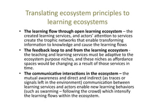 Transla@ng	
  ecosystem	
  principles	
  to	
  
learning	
  ecosystems	
  
•  The	
  learning	
  ﬂow	
  through	
  open	
  learning	
  ecosystem	
  –	
  the	
  
created	
  learning	
  services,	
  and	
  actors’	
  a_en@on	
  to	
  services	
  
create	
  the	
  trophic	
  networks	
  that	
  enable	
  transforming	
  
informa@on	
  to	
  knowledge	
  and	
  cause	
  the	
  learning	
  ﬂows	
  
•  The	
  feedback	
  loop	
  to	
  and	
  from	
  the	
  learning	
  ecosystem	
  -­‐	
  
the	
  teaching	
  and	
  learning	
  services	
  must	
  be	
  adap@ve	
  to	
  the	
  
ecosystem	
  purpose	
  niches,	
  and	
  these	
  niches	
  as	
  aﬀordance	
  
spaces	
  would	
  be	
  changing	
  as	
  a	
  result	
  of	
  those	
  services	
  in	
  
@me.	
  	
  
•  The	
  communica+ve	
  interac+ons	
  in	
  the	
  ecosystem	
  –	
  the	
  
mutual	
  awareness	
  and	
  direct	
  and	
  indirect	
  (as	
  traces	
  or	
  
signals	
  lec	
  in	
  the	
  environment)	
  communica@on	
  between	
  
learning	
  services	
  and	
  actors	
  enable	
  new	
  learning	
  behaviors	
  
(such	
  as	
  swarming	
  –	
  following	
  the	
  crowd)	
  which	
  intensify	
  
the	
  learning	
  ﬂows	
  within	
  the	
  ecosystem.	
  

 