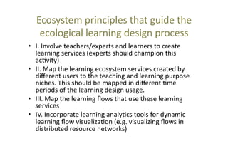Ecosystem	
  principles	
  that	
  guide	
  the	
  
ecological	
  learning	
  design	
  process	
  	
  
•  I.	
  Involve	
  teachers/experts	
  and	
  learners	
  to	
  create	
  
learning	
  services	
  (experts	
  should	
  champion	
  this	
  
ac@vity)	
  
•  II.	
  Map	
  the	
  learning	
  ecosystem	
  services	
  created	
  by	
  
diﬀerent	
  users	
  to	
  the	
  teaching	
  and	
  learning	
  purpose	
  
niches.	
  This	
  should	
  be	
  mapped	
  in	
  diﬀerent	
  @me	
  
periods	
  of	
  the	
  learning	
  design	
  usage.	
  
•  III.	
  Map	
  the	
  learning	
  ﬂows	
  that	
  use	
  these	
  learning	
  
services	
  	
  
•  IV.	
  Incorporate	
  learning	
  analy@cs	
  tools	
  for	
  dynamic	
  
learning	
  ﬂow	
  visualiza@on	
  (e.g.	
  visualizing	
  ﬂows	
  in	
  
distributed	
  resource	
  networks)	
  	
  

 