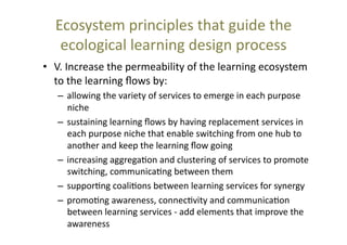 Ecosystem	
  principles	
  that	
  guide	
  the	
  
ecological	
  learning	
  design	
  process	
  	
  
•  V.	
  Increase	
  the	
  permeability	
  of	
  the	
  learning	
  ecosystem	
  
to	
  the	
  learning	
  ﬂows	
  by:	
  	
  
–  allowing	
  the	
  variety	
  of	
  services	
  to	
  emerge	
  in	
  each	
  purpose	
  
niche	
  
–  sustaining	
  learning	
  ﬂows	
  by	
  having	
  replacement	
  services	
  in	
  
each	
  purpose	
  niche	
  that	
  enable	
  switching	
  from	
  one	
  hub	
  to	
  
another	
  and	
  keep	
  the	
  learning	
  ﬂow	
  going	
  
–  increasing	
  aggrega@on	
  and	
  clustering	
  of	
  services	
  to	
  promote	
  
switching,	
  communica@ng	
  between	
  them	
  
–  suppor@ng	
  coali@ons	
  between	
  learning	
  services	
  for	
  synergy	
  
–  promo@ng	
  awareness,	
  connec@vity	
  and	
  communica@on	
  
between	
  learning	
  services	
  -­‐	
  add	
  elements	
  that	
  improve	
  the	
  
awareness	
  

 