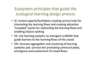 Ecosystem	
  principles	
  that	
  guide	
  the	
  
ecological	
  learning	
  design	
  process	
  	
  
•  VI.	
  Involve	
  experts/facilitators	
  crea@ng	
  service	
  hubs	
  for	
  
channeling	
  the	
  learning	
  ﬂows	
  and	
  crea@ng	
  a_rac@ve	
  
“crowded”	
  points	
  for	
  redirec@ng	
  the	
  learning	
  ﬂows	
  and	
  
enabling	
  chance	
  seeking	
  
•  VII.	
  Use	
  learning	
  analy@cs	
  as	
  emergent	
  scaﬀolds	
  that	
  
guide	
  learners	
  to	
  the	
  learning	
  ﬂows	
  of	
  the	
  crowd	
  	
  
•  VIII.	
  Increase	
  aggrega@on	
  and	
  clustering	
  of	
  learning	
  
contents	
  and	
  -­‐services	
  for	
  promo@ng	
  communica@on,	
  
emergence	
  and	
  evolvement	
  of	
  crowd	
  ﬂows.	
  

 