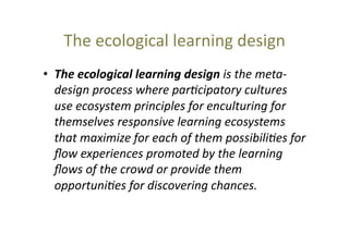 The	
  ecological	
  learning	
  design	
  
•  The	
  ecological	
  learning	
  design	
  is	
  the	
  meta-­‐
design	
  process	
  where	
  par9cipatory	
  cultures	
  
use	
  ecosystem	
  principles	
  for	
  enculturing	
  for	
  
themselves	
  responsive	
  learning	
  ecosystems	
  
that	
  maximize	
  for	
  each	
  of	
  them	
  possibili9es	
  for	
  
ﬂow	
  experiences	
  promoted	
  by	
  the	
  learning	
  
ﬂows	
  of	
  the	
  crowd	
  or	
  provide	
  them	
  
opportuni9es	
  for	
  discovering	
  chances.	
  	
  

 
