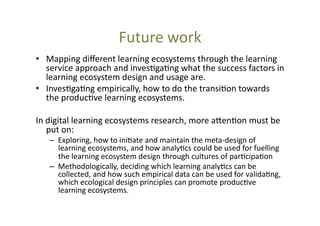 Future	
  work	
  
•  Mapping	
  diﬀerent	
  learning	
  ecosystems	
  through	
  the	
  learning	
  
service	
  approach	
  and	
  inves@ga@ng	
  what	
  the	
  success	
  factors	
  in	
  
learning	
  ecosystem	
  design	
  and	
  usage	
  are.	
  	
  
•  Inves@ga@ng	
  empirically,	
  how	
  to	
  do	
  the	
  transi@on	
  towards	
  
the	
  produc@ve	
  learning	
  ecosystems.	
  
In	
  digital	
  learning	
  ecosystems	
  research,	
  more	
  a_en@on	
  must	
  be	
  
put	
  on:	
  	
  

–  Exploring,	
  how	
  to	
  ini@ate	
  and	
  maintain	
  the	
  meta-­‐design	
  of	
  
learning	
  ecosystems,	
  and	
  how	
  analy@cs	
  could	
  be	
  used	
  for	
  fuelling	
  
the	
  learning	
  ecosystem	
  design	
  through	
  cultures	
  of	
  par@cipa@on	
  
–  Methodologically,	
  deciding	
  which	
  learning	
  analy@cs	
  can	
  be	
  
collected,	
  and	
  how	
  such	
  empirical	
  data	
  can	
  be	
  used	
  for	
  valida@ng,	
  
which	
  ecological	
  design	
  principles	
  can	
  promote	
  produc@ve	
  
learning	
  ecosystems.	
  

 
