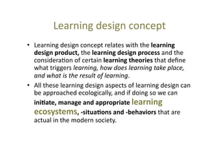 Learning	
  design	
  concept	
  
•  Learning	
  design	
  concept	
  relates	
  with	
  the	
  learning	
  
design	
  product,	
  the	
  learning	
  design	
  process	
  and	
  the	
  
considera@on	
  of	
  certain	
  learning	
  theories	
  that	
  deﬁne	
  
what	
  triggers	
  learning,	
  how	
  does	
  learning	
  take	
  place,	
  
and	
  what	
  is	
  the	
  result	
  of	
  learning.	
  
•  All	
  these	
  learning	
  design	
  aspects	
  of	
  learning	
  design	
  can	
  
be	
  approached	
  ecologically,	
  and	
  if	
  doing	
  so	
  we	
  can	
  
ini+ate,	
  manage	
  and	
  appropriate	
  learning	
  
ecosystems,	
  -­‐situa+ons	
  and	
  -­‐behaviors	
  that	
  are	
  
actual	
  in	
  the	
  modern	
  society.	
  	
  	
  

 