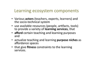 Learning	
  ecosystem	
  components	
  
•  Various	
  actors	
  (teachers,	
  experts,	
  learners)	
  and	
  
the	
  socio-­‐technical	
  system	
  	
  
•  use	
  available	
  resources	
  (people,	
  ar@facts,	
  tools)	
  
to	
  provide	
  a	
  variety	
  of	
  learning	
  services,	
  that	
  
•  aﬀord	
  certain	
  teaching	
  and	
  learning	
  purposes	
  
and	
  
•  actualize	
  teaching	
  and	
  learning	
  purpose	
  niches	
  as	
  
aﬀordance	
  spaces	
  
•  that	
  give	
  ﬁtness	
  constraints	
  to	
  the	
  learning	
  
services.	
  

 