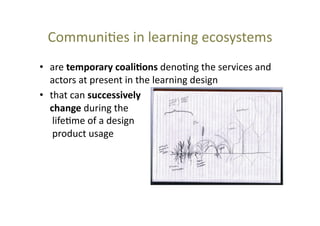 Communi@es	
  in	
  learning	
  ecosystems	
  
•  are	
  temporary	
  coali+ons	
  deno@ng	
  the	
  services	
  and	
  
actors	
  at	
  present	
  in	
  the	
  learning	
  design	
  	
  
•  that	
  can	
  successively	
  
change	
  during	
  the	
  
	
  life@me	
  of	
  a	
  design	
  
	
  product	
  usage	
  

 