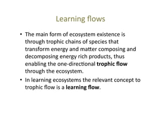 Learning	
  ﬂows	
  
•  The	
  main	
  form	
  of	
  ecosystem	
  existence	
  is	
  
through	
  trophic	
  chains	
  of	
  species	
  that	
  
transform	
  energy	
  and	
  ma_er	
  composing	
  and	
  
decomposing	
  energy	
  rich	
  products,	
  thus	
  
enabling	
  the	
  one-­‐direc@onal	
  trophic	
  ﬂow	
  
through	
  the	
  ecosystem.	
  	
  
•  In	
  learning	
  ecosystems	
  the	
  relevant	
  concept	
  to	
  
trophic	
  ﬂow	
  is	
  a	
  learning	
  ﬂow.	
  	
  

 