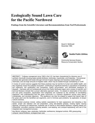 Ecologically Sound Lawn Care
for the Pacific Northwest
Findings from the Scientific Literature and Recommendations from Turf Professionals
ABSTRACT: Turfgrass management since 1940 in the U.S. has been characterized by intensive use of
synthetic chemicals including water-soluble fertilizers, herbicides, insecticides, and fungicides. Conventional
practices also generate solid waste (through removal of grass clippings) and hazardous waste (leftover
chemicals), and use large amounts of irrigation water, which may be wasted through overwatering or runoff.
A review of current science suggests that these practices may be harmful to human and wildlife health, and
also negatively impact the turfgrass ecosystem, contributing to significant declines in populations of beneficial
soil organisms, soil acidification and compaction, thatch accumulation, and diminished resistance to
diseases. Interviews with turf professionals around the Pacific Northwest region and a review of scientific and
technical literature indicate that a proven alternative approach exists. It is based on observation of the entire
soil and grass ecosystem, appreciation that turfgrasses are sustained by the activities of soil-dwelling
organisms, and understanding that this grass community is a dynamic equilibrium among many plants,
invertebrates, and microbial organisms. This equilibrium can then be shaped to support the natural vigor of
the grass plant and the beneficial soil organisms, and to minimize pest problems, by application of proper
cultural practices.
Recommended practices include: setting realistic expectations for lawn appearance and tolerating a few
weeds; proper site selection and soil preparation; using site-adapted grasses; mowing higher; leaving
clippings; correcting soil deficiencies; moderate use of natural or slow-release fertilizers; irrigating deeply but
infrequently; renovation practices including aeration, over-seeding, and compost topdressing; and use of the
integrated pest management process.
Key Words: turfgrass, lawn, pesticides, herbicides, earthworms, biological controls, IPM, grasscycling,
compost, natural fertilizers, ecological lawn care.
David K. McDonald
December 1999
Community Services Division
Resource Conservation Section
Seattle Public Utilities
 