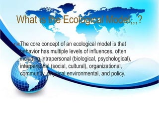 What is the Ecological Model,,,? 
 
The core concept of an ecological model is that 
behavior has multiple levels of influences, often 
including intrapersonal (biological, psychological), 
interpersonal (social, cultural), organizational, 
community, physical environmental, and policy. 
 