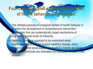 Four core principles of ecological models 
of health behavior are proposed: 
 
 The ultimate purpose of ecological models of health behavior is 
to inform the development of comprehensive intervention 
approaches that can systematically target mechanisms of 
change at several levels of influence. 
 Behavior change is expected to be maximized when 
environments and policies support healthful choices, when 
social norms and social support for healthful choices are strong, 
and when individuals are motivated and educated to make those 
choices 
 