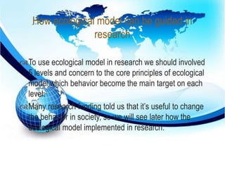 How ecological model can be guided in 
research 
 
To use ecological model in research we should involved 
5 levels and concern to the core principles of ecological 
model which behavior become the main target on each 
level. 
Many research funding told us that it’s useful to change 
the behavior in society, so we will see later how the 
ecological model implemented in research. 
 
