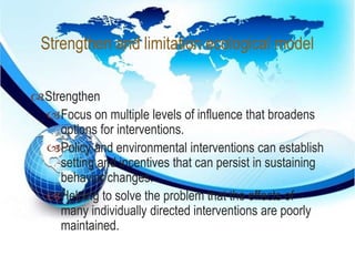 Strengthen and limitation ecological model 
 
Strengthen 
Focus on multiple levels of influence that broadens 
options for interventions. 
Policy and environmental interventions can establish 
setting and incentives that can persist in sustaining 
behavior changes. 
Helping to solve the problem that the effects of 
many individually directed interventions are poorly 
maintained. 
 