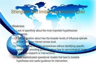 Strengthen and limitation ecological model 
 
 Weakness 
 Lack of specificity about the most important hypothesized 
influences. 
 Lack information about how the broader levels of influence operate 
or how variables interact across level. 
 The model has broaden perspectives without identifying specific 
variables or providing guidance about how to use ecological model 
to improve research or interventions. 
 Need sophisticated operational models that lead to testable 
hypotheses and useful guidance for intervention. 
 