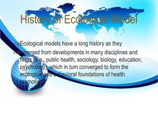 History of Ecological Model 
 
Ecological models have a long history as they 
emerged from developments in many disciplines and 
fields (e.g., public health, sociology, biology, education, 
psychology), which in turn converged to form the 
ecological and behavioral foundations of health 
promotion 
 