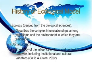 History of Ecological Model 
 
Ecology (derived from the biological sciences): 
Describes the complex interrelationships among 
organisms and the environment in which they are 
embedded 
Social Ecology 
The study of the influence of the social context on 
behavior, including institutional and cultural 
variables (Sallis & Owen, 2002) 
 