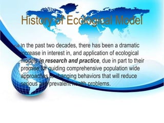 History of Ecological Model 
 
 In the past two decades, there has been a dramatic 
increase in interest in, and application of ecological 
models in research and practice, due in part to their 
promise for guiding comprehensive population wide 
approaches to changing behaviors that will reduce 
serious and prevalent health problems. 
 