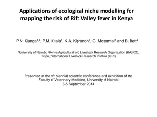 Applications of ecological niche modelling for mapping the risk of Rift Valley fever in Kenya 
P.N. Kiunga1,4, P.M. Kitala1, K.A. Kipronoh2, G. Mosomtai3 and B. Bett4 
Presented at the 9th biennial scientific conference and exhibition of the Faculty of Veterinary Medicine, University of Nairobi 3-5 September 2014 
1University of Nairobi, 2Kenya Agricultural and Livestock Research Organization (KALRO), 3icipe, 4International Livestock Research Institute (ILRI)  