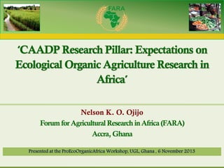Forum for Agricultural Research in Africa

‘CAADP Research Pillar: Expectations on
Ecological Organic Agriculture Research in
Africa’
Nelson K. O. Ojijo
Forum for Agricultural Research in Africa (FARA)
Accra, Ghana
Presented at the ProEcoOrganicAfrica Workshop, UGL, Ghana , 6 November 2013

 