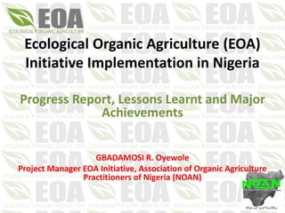 Ecological Organic Agriculture (EOA)
Initiative Implementation in Nigeria
Progress Report, Lessons Learnt and Major
Achievements
GBADAMOSI R. Oyewole
Project Manager EOA Initiative, Association of Organic Agriculture
Practitioners of Nigeria (NOAN)
 