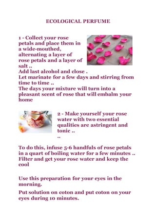 ECOLOGICAL PERFUME
1 - Collect your rose
petals and place them in
a wide-mouthed,
alternating a layer of
rose petals and a layer of
salt ..
Add last alcohol and close .
Let marinate for a few days and stirring from
time to time ..
The days your mixture will turn into a
pleasant scent of rose that will embalm your
home
2 - Make yourself your rose
water with two essential
qualities are astringent and
tonic ..
..
To do this, infuse 5-6 handfuls of rose petals
in a quart of boiling water for a few minutes ..
Filter and get your rose water and keep the
cool
Use this preparation for your eyes in the
morning.
Put solution on coton and put coton on your
eyes during 10 minutes.
 
