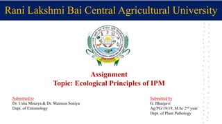 Rani Lakshmi Bai Central Agricultural University
Assignment
Topic: Ecological Principles of IPM
Submitted to
Dr. Usha Mourya & Dr. Maimon Soniya
Dept. of Entomology
Submitted by
G. Bhargavi
Ag/PG/19/19, M.Sc 2nd year
Dept. of Plant Pathology
 