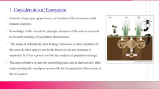 1. Consideration of Ecosystem
• Control of insect pest population is a function of the ecosystem itself
(natural enemies).
• Knowledge of the role of the principle elements of the units is essential
to an understanding of population phenomenon.
• The study of individuals, their biology behaviour to other members of
the same & other species and biotic factors in the environment is
important. It offers a potent method for analysis of population change.
• The most effective system for controlling pests can be derived only after
understanding the principles responsible for the population fluctuation in
the ecosystem.
 