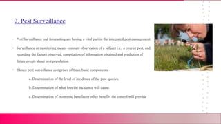2. Pest Surveillance
• Pest Surveillance and forecasting are having a vital part in the integrated pest management.
• Surveillance or monitoring means constant observation of a subject i.e., a crop or pest, and
recording the factors observed, compilation of information obtained and prediction of
future events about pest population.
• Hence pest surveillance comprises of three basic components.
a. Determination of the level of incidence of the pest species.
b. Determination of what loss the incidence will cause.
c. Determination of economic benefits or other benefits the control will provide
 