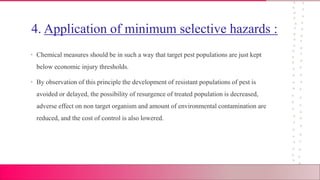 4. Application of minimum selective hazards :
• Chemical measures should be in such a way that target pest populations are just kept
below economic injury thresholds.
• By observation of this principle the development of resistant populations of pest is
avoided or delayed, the possibility of resurgence of treated population is decreased,
adverse effect on non target organism and amount of environmental contamination are
reduced, and the cost of control is also lowered.
 