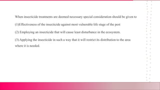 When insecticide treatments are deemed necessary special consideration should be given to
(1)Effectiveness of the insecticide against most vulnerable life stage of the pest
(2) Employing an insecticide that will cause least disturbance in the ecosystem.
(3) Applying the insecticide in such a way that it will restrict its distribution to the area
where it is needed.
 