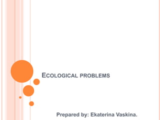 ECOLOGICAL PROBLEMS
Prepared by: Ekaterina Vaskina.
 