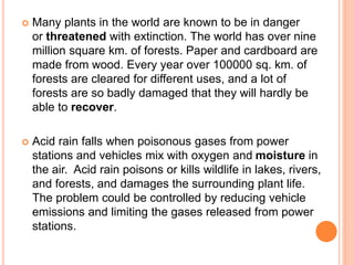  Many plants in the world are known to be in danger
or threatened with extinction. The world has over nine
million square km. of forests. Paper and cardboard are
made from wood. Every year over 100000 sq. km. of
forests are cleared for different uses, and a lot of
forests are so badly damaged that they will hardly be
able to recover.
 Acid rain falls when poisonous gases from power
stations and vehicles mix with oxygen and moisture in
the air. Acid rain poisons or kills wildlife in lakes, rivers,
and forests, and damages the surrounding plant life.
The problem could be controlled by reducing vehicle
emissions and limiting the gases released from power
stations.
 