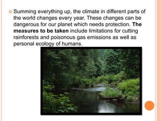  Summing everything up, the climate in different parts of
the world changes every year. These changes can be
dangerous for our planet which needs protection. The
measures to be taken include limitations for cutting
rainforests and poisonous gas emissions as well as
personal ecology of humans.
 