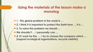 Using the materials of the lesson make a
monolog
 1. The global problem in the world is …
 2. I think it is important to protect the Earth from … It is …
 3. To solve this problem we should …
 We shouldn’t … I personally can …
 4. If I work for the …, I try to choose the company which …
(support ecological organizations, recycle rubbish)
 