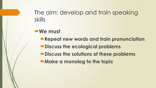 The aim: develop and train speaking
skills
We must
Repeat new words and train pronunciation
Discuss the ecological problems
Discuss the solutions of these problems
Make a monolog to the topic
 