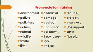 Pronunciation training
environment
pollute,
pollution,
nature,
natural,
wildlife,
waste ,
litter ,
chemical ,
damage ,
destroy ,
disappear ,
cut down ,
throw away ,
spoil ,
(re)use,
reduce ,
protect ,
improve ,
(to) support ,
save ,
(to) plant
 