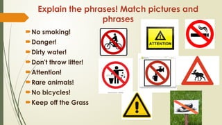 Explain the phrases! Match pictures and
phrases
No smoking!
Danger!
Dirty water!
Don't throw litter!
Attention!
Rare animals!
No bicycles!
Keep off the Grass
 