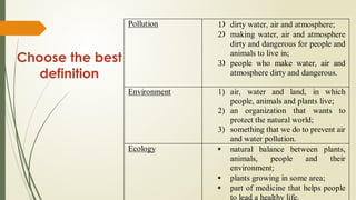 Choose the best
definition
Pollution  dirty water, air and atmosphere;
 making water, air and atmosphere
dirty and dangerous for people and
animals to live in;
 people who make water, air and
atmosphere dirty and dangerous.
Environment 1) air, water and land, in which
people, animals and plants live;
2) an organization that wants to
protect the natural world;
3) something that we do to prevent air
and water pollution.
Ecology  natural balance between plants,
animals, people and their
environment;
 plants growing in some area;
 part of medicine that helps people
to lead a healthy life.
 