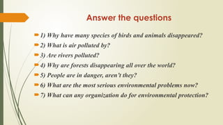 Answer the questions
1) Why have many species of birds and animals disappeared?
2) What is air polluted by?
3) Are rivers polluted?
4) Why are forests disappearing all over the world?
5) People are in danger, aren’t they?
6) What are the most serious environmental problems now?
7) What can any organization do for environmental protection?
 