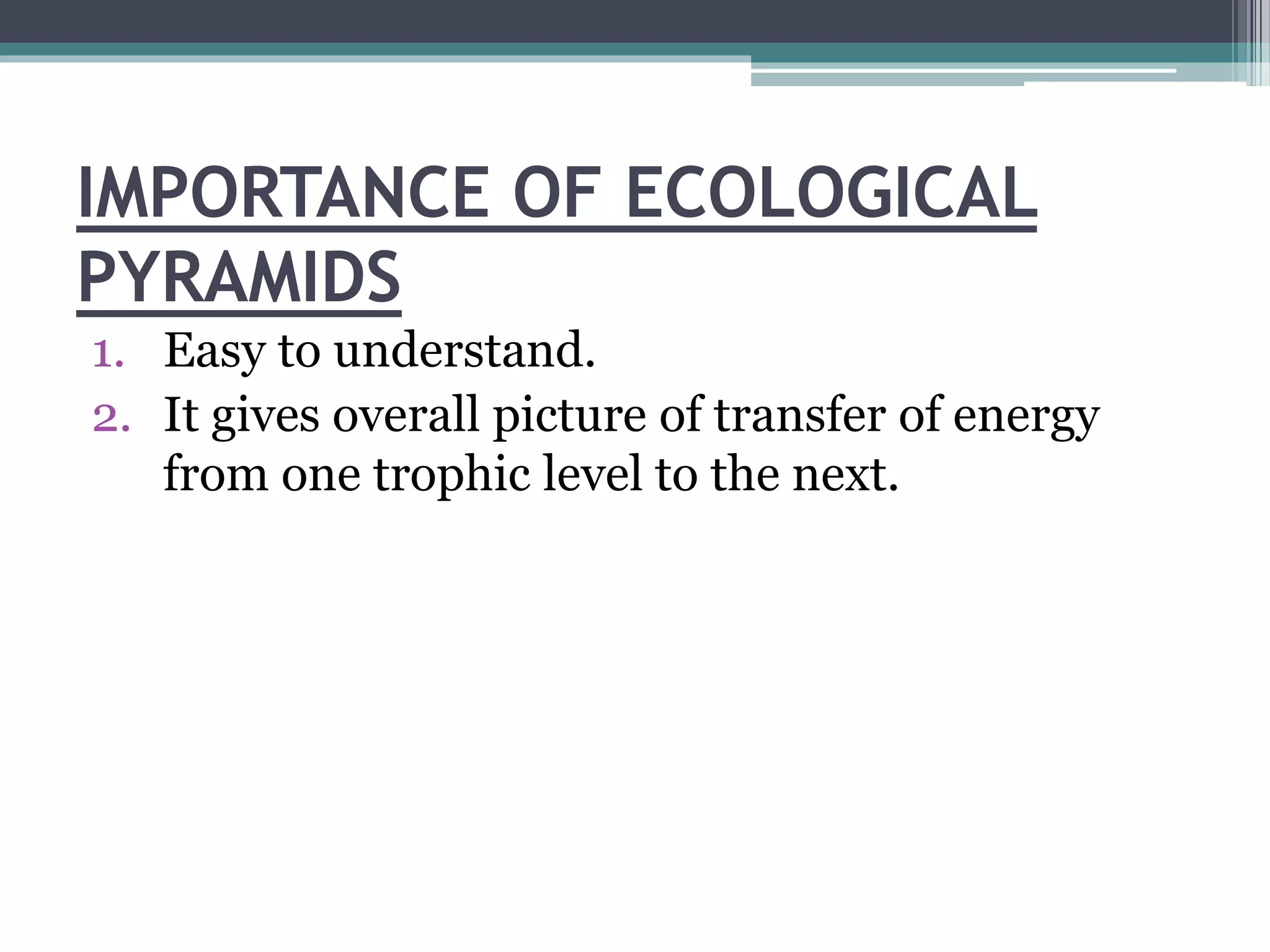 IMPORTANCE OF ECOLOGICAL
PYRAMIDS
1. Easy to understand.
2. It gives overall picture of transfer of energy
from one trophic level to the next.
 