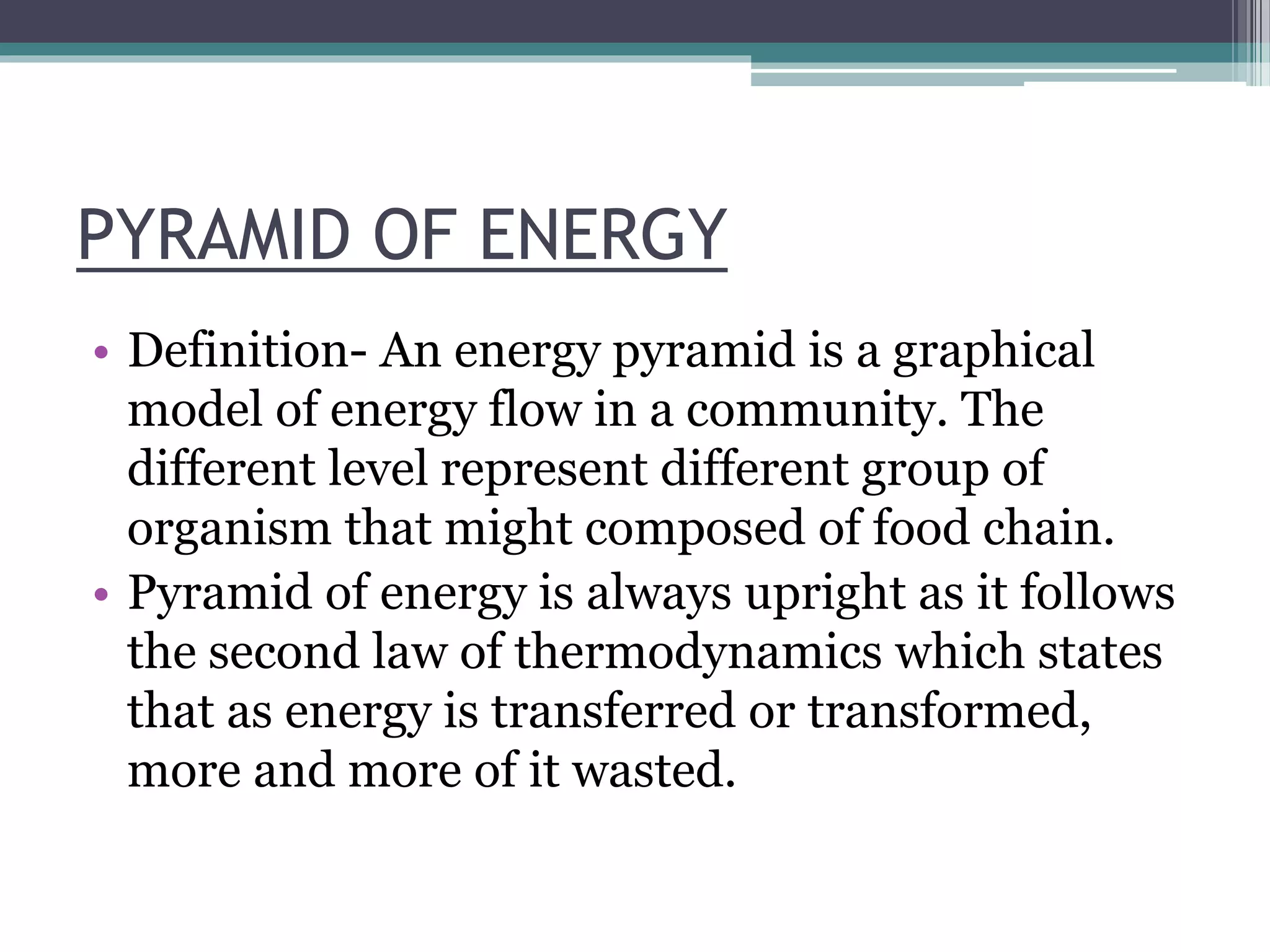 PYRAMID OF ENERGY
• Definition- An energy pyramid is a graphical
model of energy flow in a community. The
different level represent different group of
organism that might composed of food chain.
• Pyramid of energy is always upright as it follows
the second law of thermodynamics which states
that as energy is transferred or transformed,
more and more of it wasted.
 