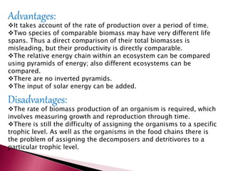 Advantages:
It takes account of the rate of production over a period of time.
Two species of comparable biomass may have very different life
spans. Thus a direct comparison of their total biomasses is
misleading, but their productivity is directly comparable.
The relative energy chain within an ecosystem can be compared
using pyramids of energy; also different ecosystems can be
compared.
There are no inverted pyramids.
The input of solar energy can be added.
Disadvantages:
The rate of biomass production of an organism is required, which
involves measuring growth and reproduction through time.
There is still the difficulty of assigning the organisms to a specific
trophic level. As well as the organisms in the food chains there is
the problem of assigning the decomposers and detritivores to a
particular trophic level.
 