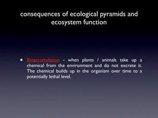 consequences of ecological pyramids and
         ecosystem function




•   Bioaccumulation - when plants / animals take up a
    chemical from the environment and do not excrete it.
    The chemical builds up in the organism over time to a
    potentially lethal level.
 