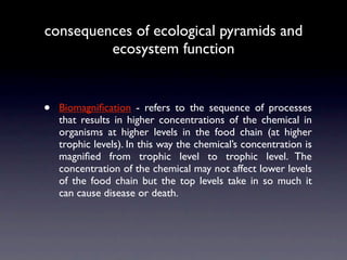 consequences of ecological pyramids and
         ecosystem function


•   Biomagniﬁcation - refers to the sequence of processes
    that results in higher concentrations of the chemical in
    organisms at higher levels in the food chain (at higher
    trophic levels). In this way the chemical’s concentration is
    magniﬁed from trophic level to trophic level. The
    concentration of the chemical may not affect lower levels
    of the food chain but the top levels take in so much it
    can cause disease or death.
 