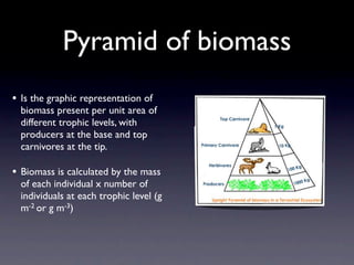 Pyramid of biomass
• Is the graphic representation of
  biomass present per unit area of
  different trophic levels, with
  producers at the base and top
  carnivores at the tip.

• Biomass is calculated by the mass
  of each individual x number of
  individuals at each trophic level (g
  m-2 or g m-3)
 