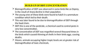 BUILD UP OF DDT CONCENTRATION
 Biomagnification of DDT was observed in some birds like as Osprey,
in the result of sharp decline in their population.
 The young ones of these birds were found to hatch in a premature
condition which led to their death.
 This was later found to be due to biomagnification of DDT through
the food chain.
 DDT this is one of the pesticide, a chemical used to control pests in
very low concentration.
 The concentration of DDT was magnified several thousand times in
the birds which caused thinning of shells in their birds eggs, causing
deaths.
 Means, animals occupying higher tropic levels are at greater risk of
biomagnification of toxic chemicals.
 