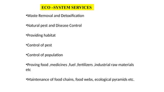 ECO –SYSTEM SERVICES
•Waste Removal and Detoxification
•Natural pest and Disease Control
•Providing habitat
•Control of pest
•Control of population
•Proving food ,medicines ,fuel ,fertilizers ,industrial raw materials
etc
•Maintenance of food chains, food webs, ecological pyramids etc.
 